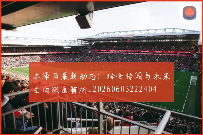 本泽马最新动态:转会传闻与未来去向深度解析_20260603222404